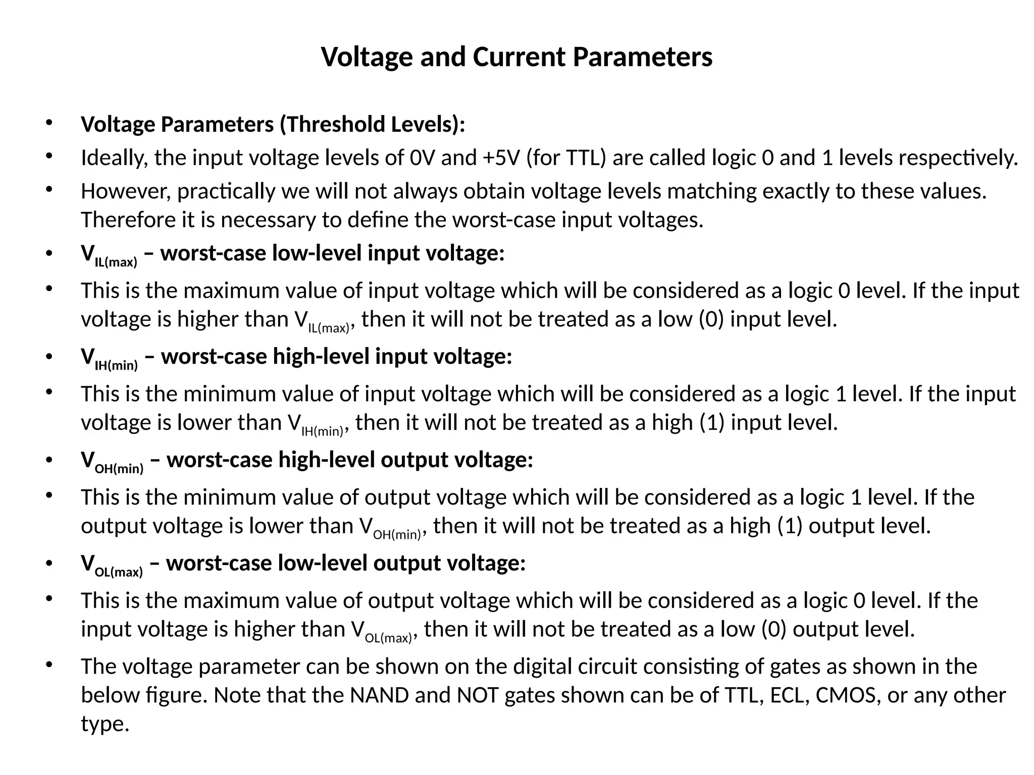 Voltage and Current Parameters
• Voltage Parameters (Threshold Levels):
• Ideally, the input voltage levels of 0V and +5V (for TTL) are called logic 0 and 1 levels respectively.
• However, practically we will not always obtain voltage levels matching exactly to these values.
Therefore it is necessary to define the worst-case input voltages.
• VIL(max) – worst-case low-level input voltage:
• This is the maximum value of input voltage which will be considered as a logic 0 level. If the input
voltage is higher than VIL(max), then it will not be treated as a low (0) input level.
• VIH(min) – worst-case high-level input voltage:
• This is the minimum value of input voltage which will be considered as a logic 1 level. If the input
voltage is lower than VIH(min), then it will not be treated as a high (1) input level.
• VOH(min) – worst-case high-level output voltage:
• This is the minimum value of output voltage which will be considered as a logic 1 level. If the
output voltage is lower than VOH(min), then it will not be treated as a high (1) output level.
• VOL(max) – worst-case low-level output voltage:
• This is the maximum value of output voltage which will be considered as a logic 0 level. If the
input voltage is higher than VOL(max), then it will not be treated as a low (0) output level.
• The voltage parameter can be shown on the digital circuit consisting of gates as shown in the
below figure. Note that the NAND and NOT gates shown can be of TTL, ECL, CMOS, or any other
type.
 