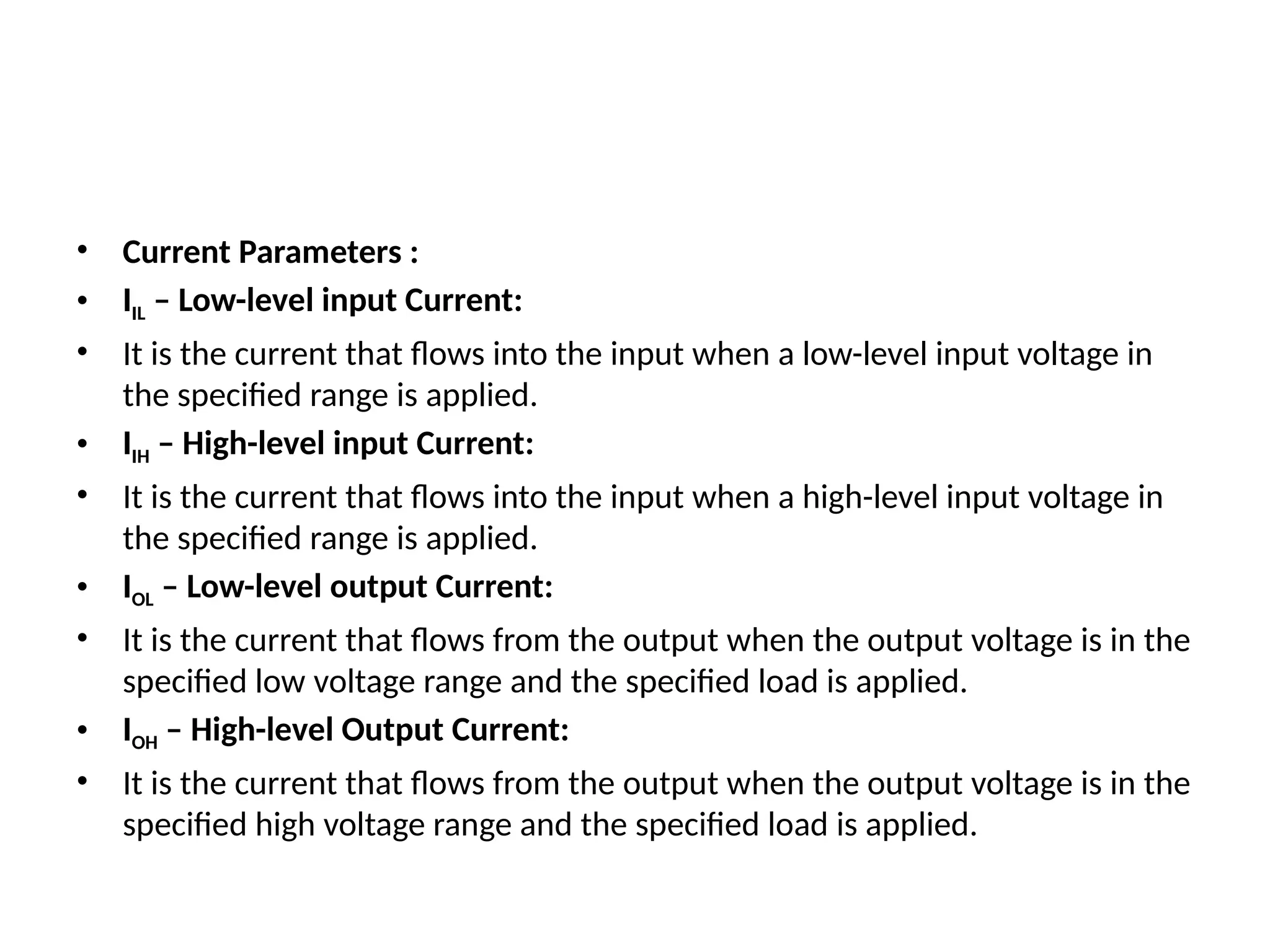 • Current Parameters :
• IIL – Low-level input Current:
• It is the current that flows into the input when a low-level input voltage in
the specified range is applied.
• IIH – High-level input Current:
• It is the current that flows into the input when a high-level input voltage in
the specified range is applied.
• IOL – Low-level output Current:
• It is the current that flows from the output when the output voltage is in the
specified low voltage range and the specified load is applied.
• IOH – High-level Output Current:
• It is the current that flows from the output when the output voltage is in the
specified high voltage range and the specified load is applied.
 