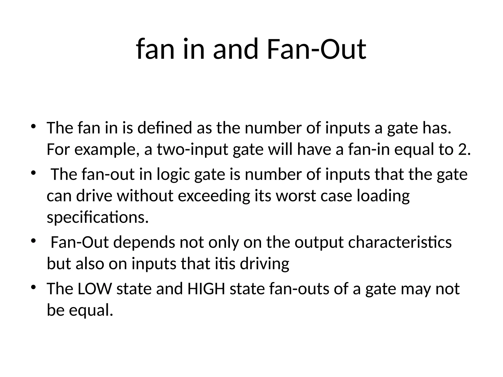 fan in and Fan-Out
• The fan in is defined as the number of inputs a gate has.
For example, a two-input gate will have a fan-in equal to 2.
• The fan-out in logic gate is number of inputs that the gate
can drive without exceeding its worst case loading
specifications.
• Fan-Out depends not only on the output characteristics
but also on inputs that itis driving
• The LOW state and HIGH state fan-outs of a gate may not
be equal.
 