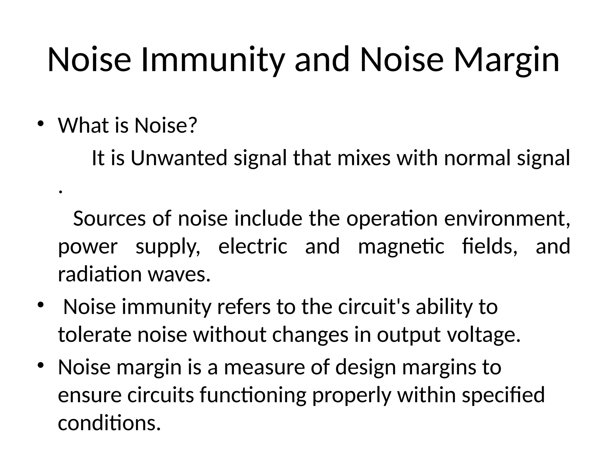 Noise Immunity and Noise Margin
• What is Noise?
It is Unwanted signal that mixes with normal signal
.
Sources of noise include the operation environment,
power supply, electric and magnetic fields, and
radiation waves.
• Noise immunity refers to the circuit's ability to
tolerate noise without changes in output voltage.
• Noise margin is a measure of design margins to
ensure circuits functioning properly within specified
conditions.
 
