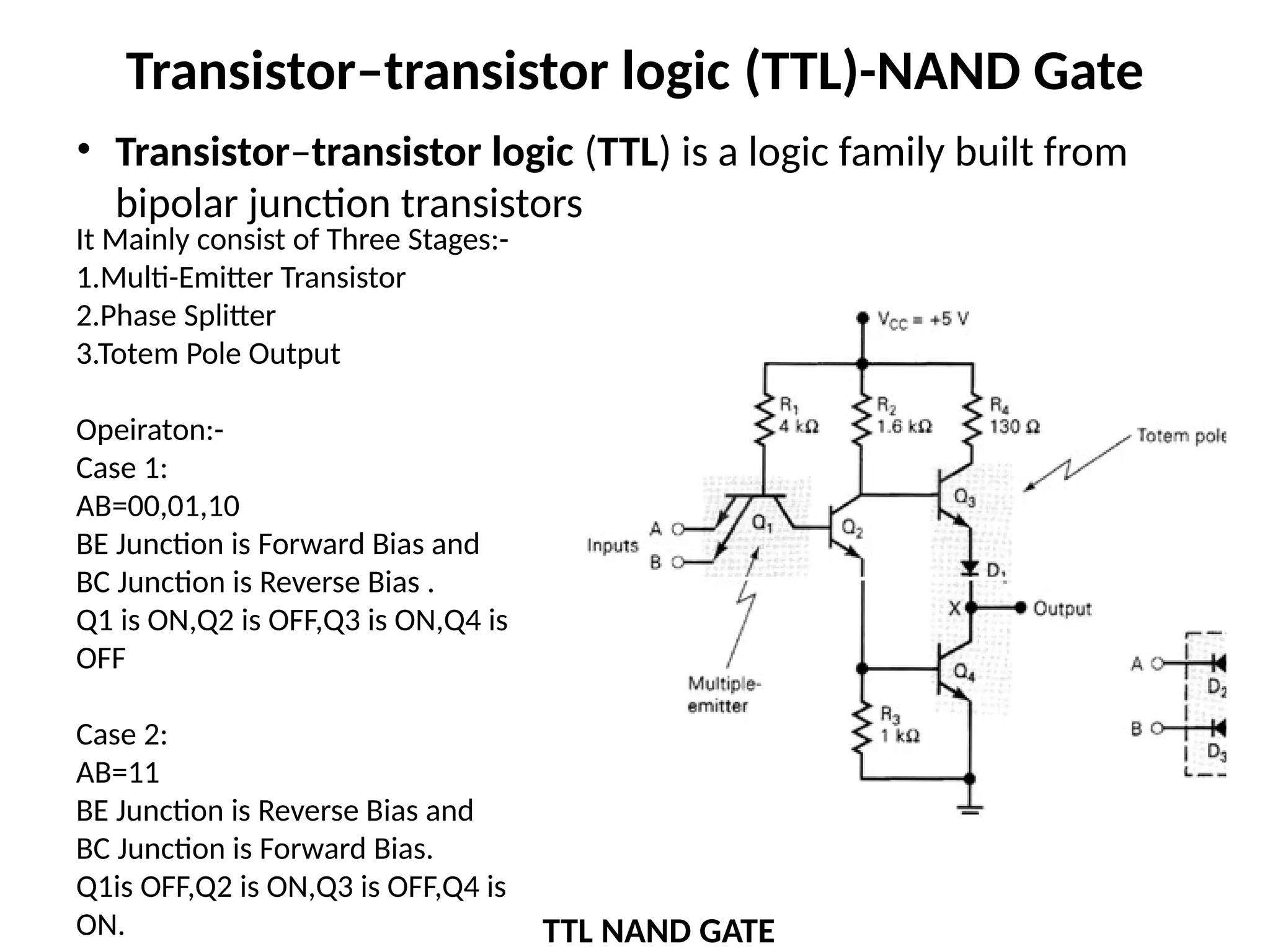 Transistor–transistor logic (TTL)-NAND Gate
• Transistor–transistor logic (TTL) is a logic family built from
bipolar junction transistors
TTL NAND GATE
It Mainly consist of Three Stages:-
1.Multi-Emitter Transistor
2.Phase Splitter
3.Totem Pole Output
Opeiraton:-
Case 1:
AB=00,01,10
BE Junction is Forward Bias and
BC Junction is Reverse Bias .
Q1 is ON,Q2 is OFF,Q3 is ON,Q4 is
OFF
Case 2:
AB=11
BE Junction is Reverse Bias and
BC Junction is Forward Bias.
Q1is OFF,Q2 is ON,Q3 is OFF,Q4 is
ON.
Q1
Q2
Q3
Q4
 