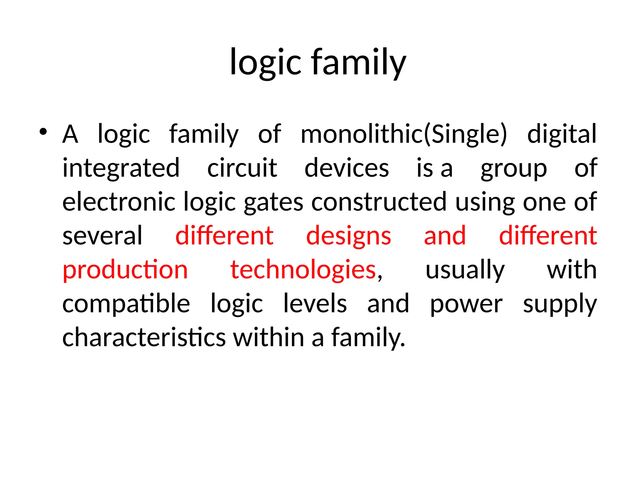 logic family
• A logic family of monolithic(Single) digital
integrated circuit devices is a group of
electronic logic gates constructed using one of
several different designs and different
production technologies, usually with
compatible logic levels and power supply
characteristics within a family.
 