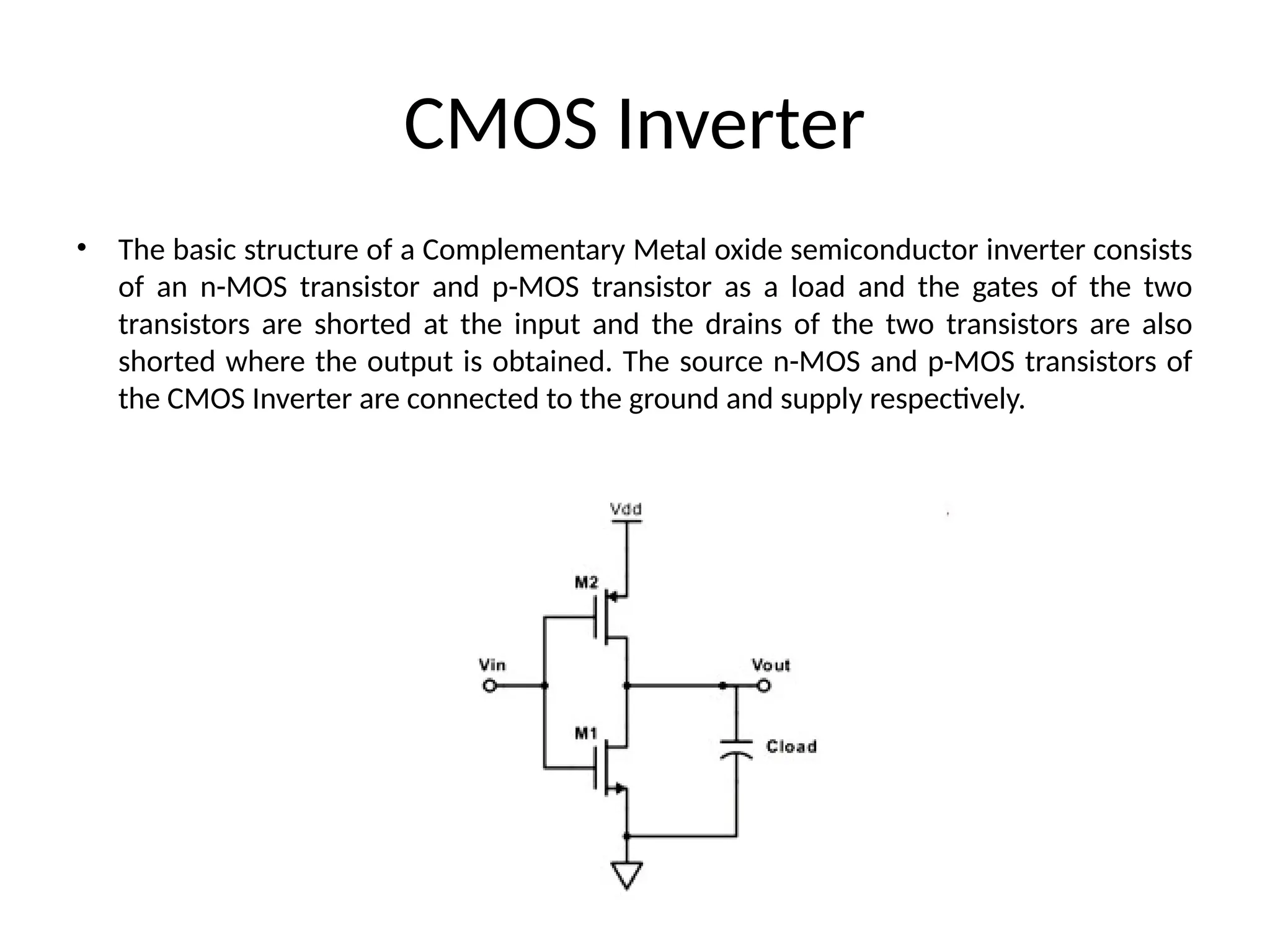 CMOS Inverter
• The basic structure of a Complementary Metal oxide semiconductor inverter consists
of an n-MOS transistor and p-MOS transistor as a load and the gates of the two
transistors are shorted at the input and the drains of the two transistors are also
shorted where the output is obtained. The source n-MOS and p-MOS transistors of
the CMOS Inverter are connected to the ground and supply respectively.
 