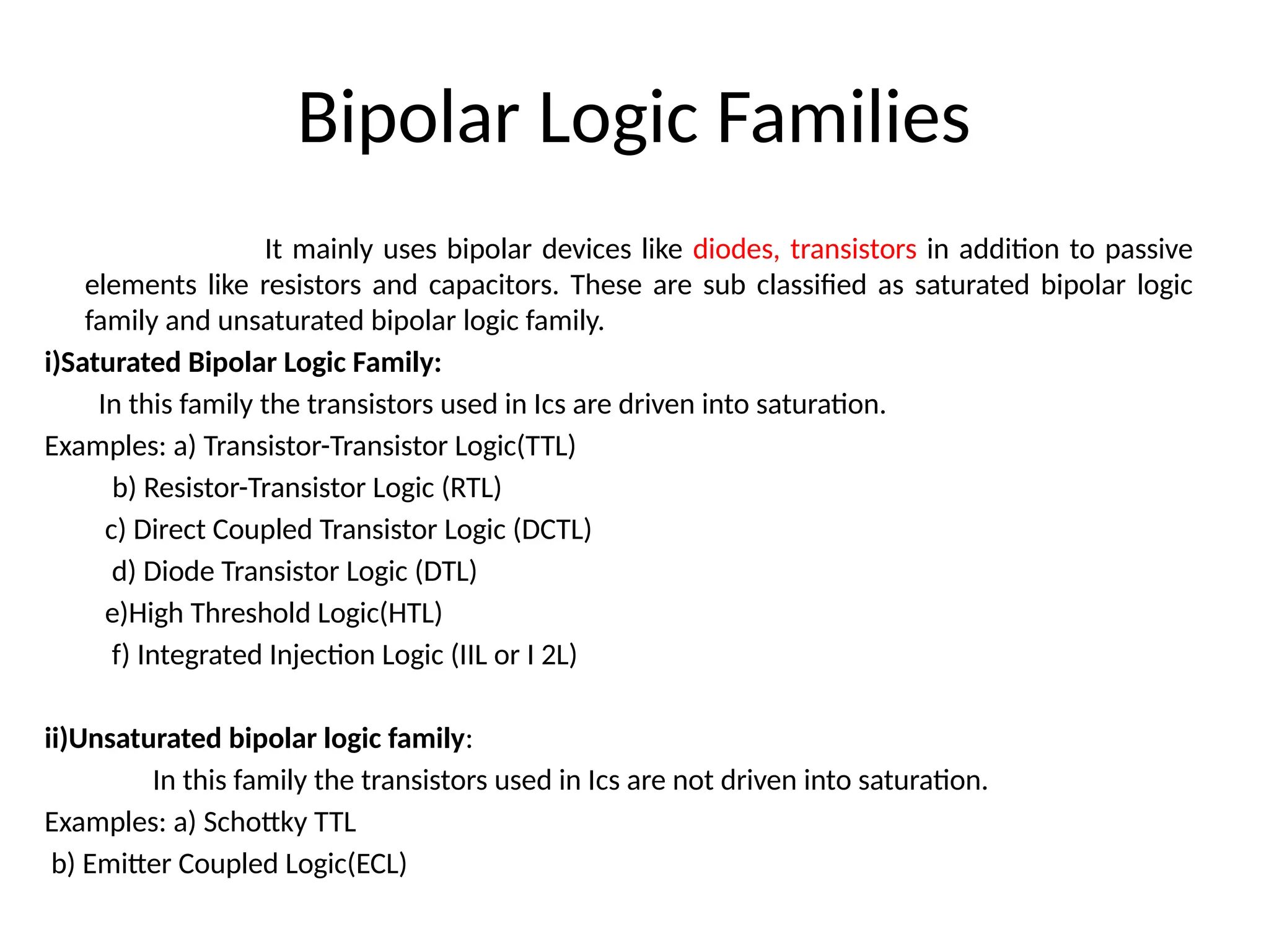 Bipolar Logic Families
It mainly uses bipolar devices like diodes, transistors in addition to passive
elements like resistors and capacitors. These are sub classified as saturated bipolar logic
family and unsaturated bipolar logic family.
i)Saturated Bipolar Logic Family:
In this family the transistors used in Ics are driven into saturation.
Examples: a) Transistor-Transistor Logic(TTL)
b) Resistor-Transistor Logic (RTL)
c) Direct Coupled Transistor Logic (DCTL)
d) Diode Transistor Logic (DTL)
e)High Threshold Logic(HTL)
f) Integrated Injection Logic (IIL or I 2L)
ii)Unsaturated bipolar logic family:
In this family the transistors used in Ics are not driven into saturation.
Examples: a) Schottky TTL
b) Emitter Coupled Logic(ECL)
 
