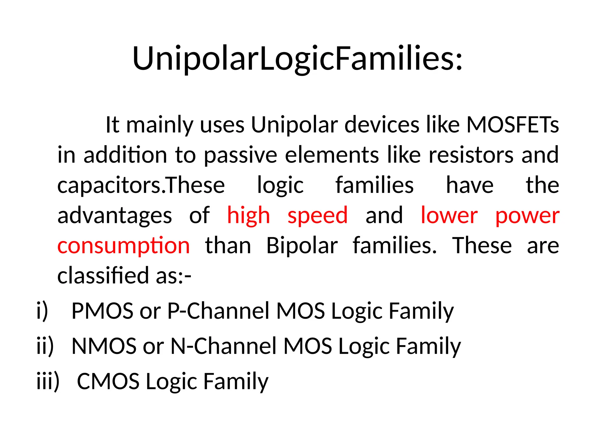 UnipolarLogicFamilies:
It mainly uses Unipolar devices like MOSFETs
in addition to passive elements like resistors and
capacitors.These logic families have the
advantages of high speed and lower power
consumption than Bipolar families. These are
classified as:-
i) PMOS or P-Channel MOS Logic Family
ii) NMOS or N-Channel MOS Logic Family
iii) CMOS Logic Family
 