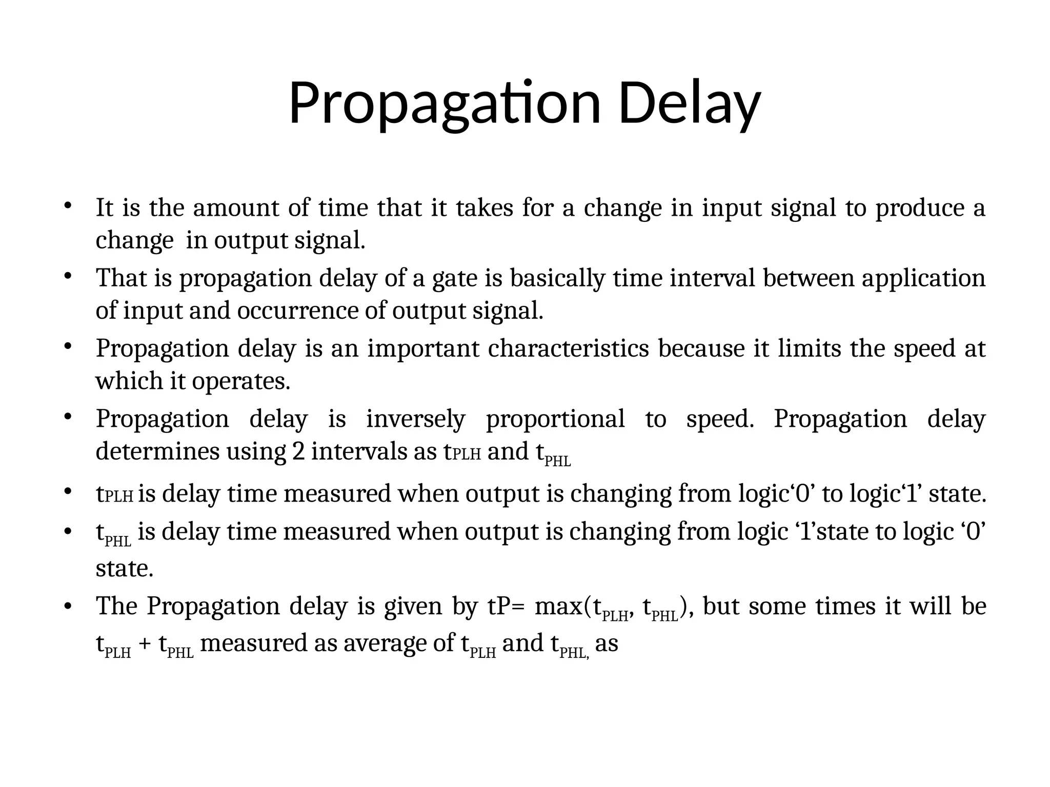 Propagation Delay
• It is the amount of time that it takes for a change in input signal to produce a
change in output signal.
• That is propagation delay of a gate is basically time interval between application
of input and occurrence of output signal.
• Propagation delay is an important characteristics because it limits the speed at
which it operates.
• Propagation delay is inversely proportional to speed. Propagation delay
determines using 2 intervals as tPLH and tPHL
• tPLH is delay time measured when output is changing from logic‘0’ to logic‘1’ state.
• tPHL is delay time measured when output is changing from logic ‘1’state to logic ‘0’
state.
• The Propagation delay is given by tP= max(tPLH, tPHL), but some times it will be
tPLH + tPHL measured as average of tPLH and tPHL, as
 