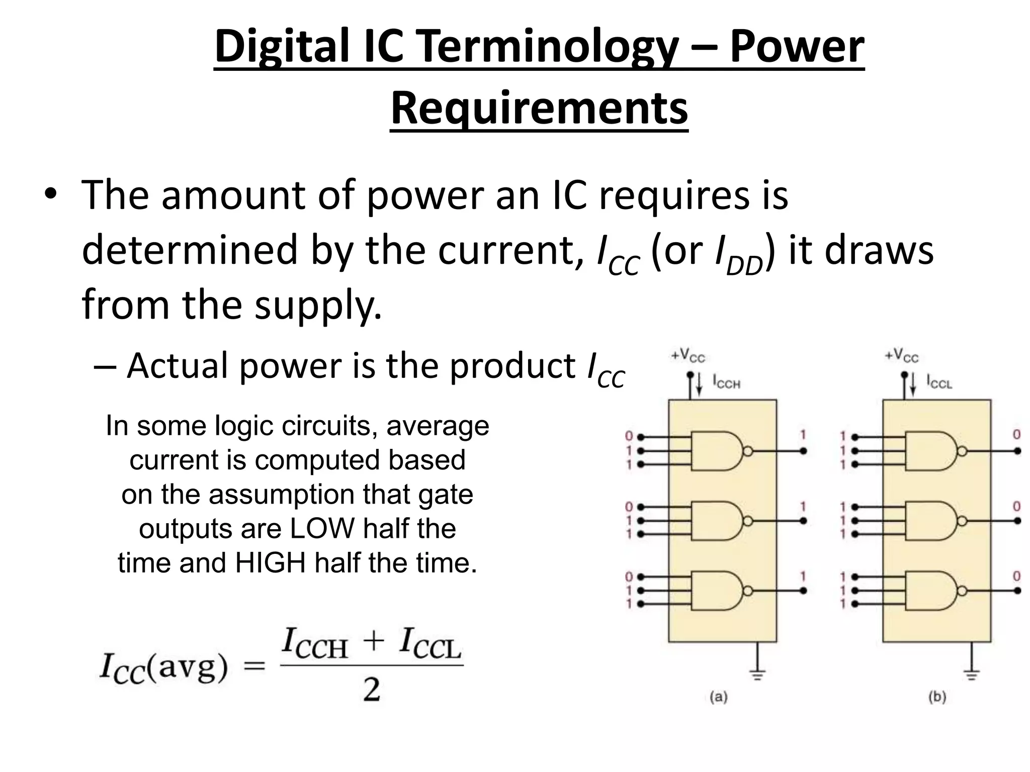 Digital IC Terminology – Power
Requirements
• The amount of power an IC requires is
determined by the current, ICC (or IDD) it draws
from the supply.
– Actual power is the product ICC x VCC (IDD x VDD ).
In some logic circuits, average
current is computed based
on the assumption that gate
outputs are LOW half the
time and HIGH half the time.
 