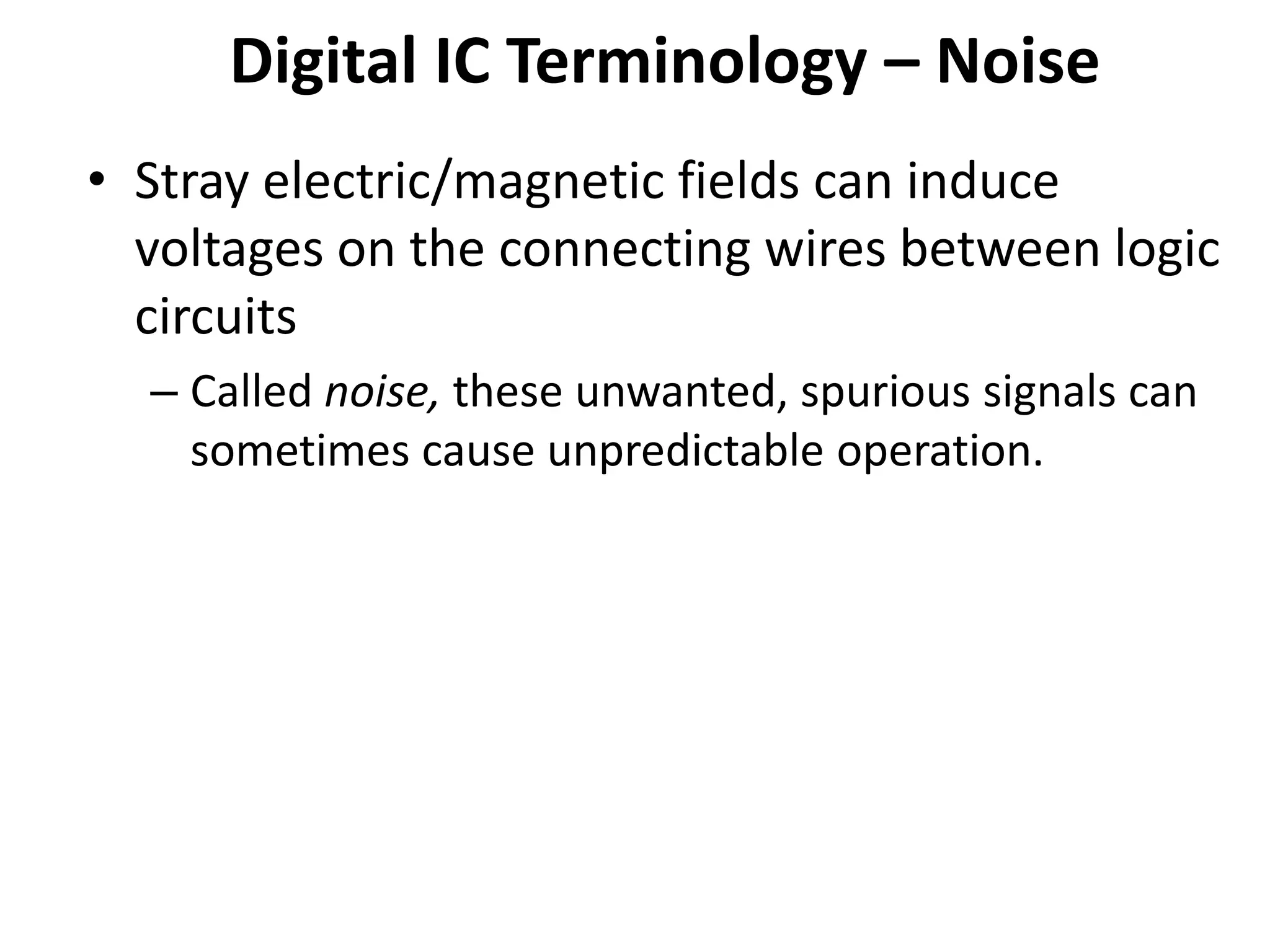 Digital IC Terminology – Noise
• Stray electric/magnetic fields can induce
voltages on the connecting wires between logic
circuits
– Called noise, these unwanted, spurious signals can
sometimes cause unpredictable operation.
 