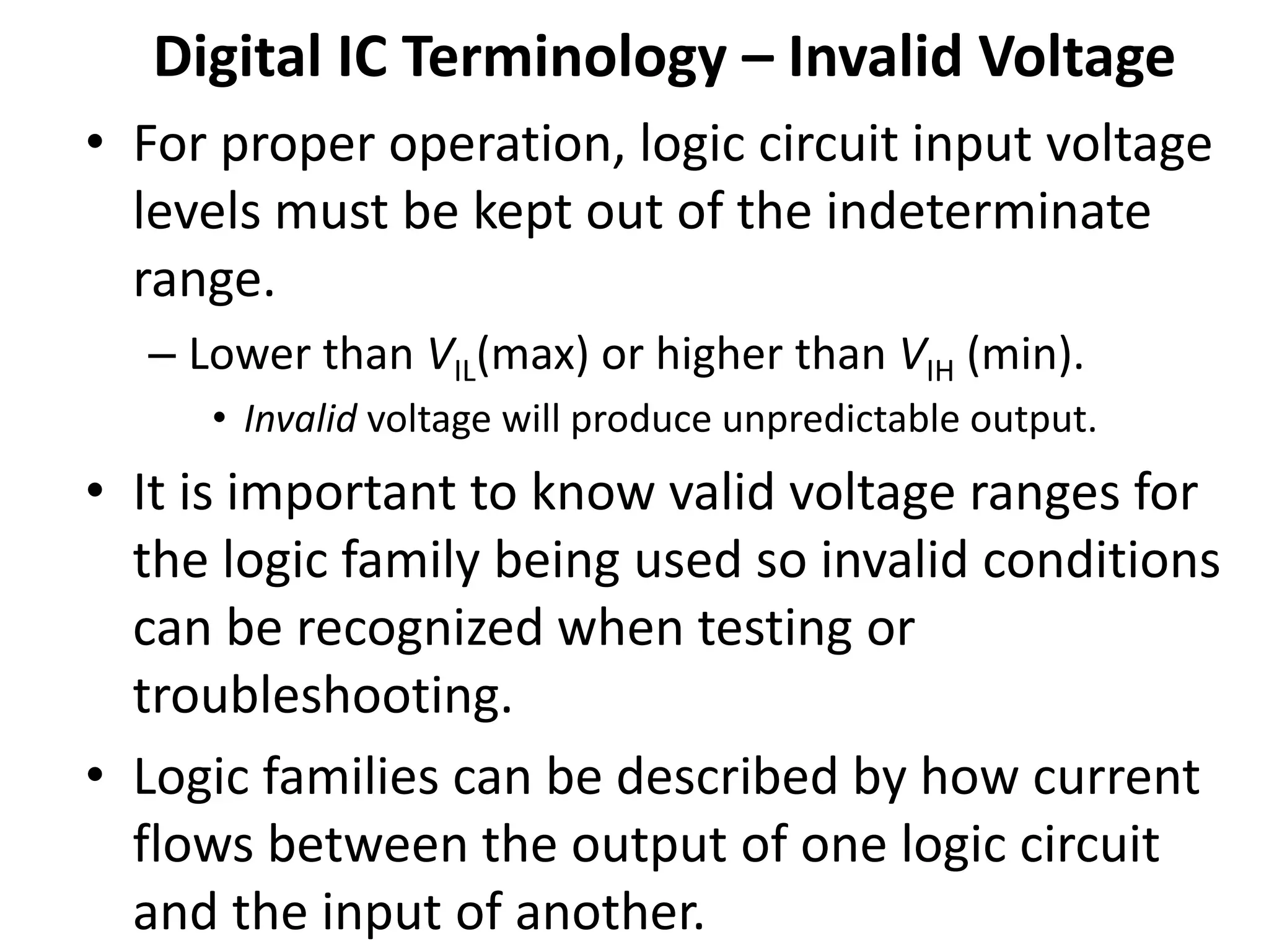 Digital IC Terminology – Invalid Voltage
• For proper operation, logic circuit input voltage
levels must be kept out of the indeterminate
range.
– Lower than VIL(max) or higher than VIH (min).
• Invalid voltage will produce unpredictable output.
• It is important to know valid voltage ranges for
the logic family being used so invalid conditions
can be recognized when testing or
troubleshooting.
• Logic families can be described by how current
flows between the output of one logic circuit
and the input of another.
 