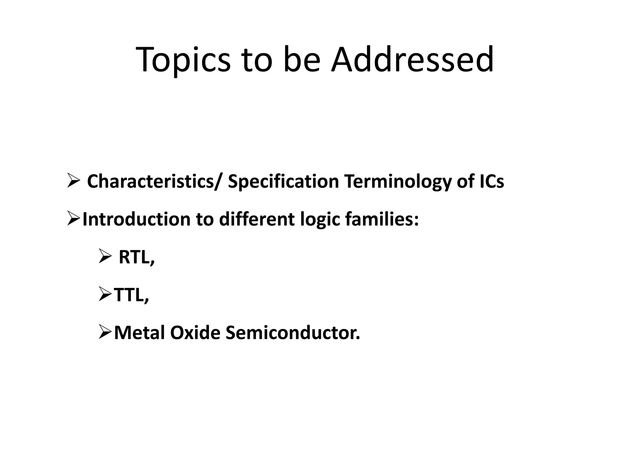 Topics to be Addressed
 Characteristics/ Specification Terminology of ICs
Introduction to different logic families:
 RTL,
TTL,
Metal Oxide Semiconductor.
 