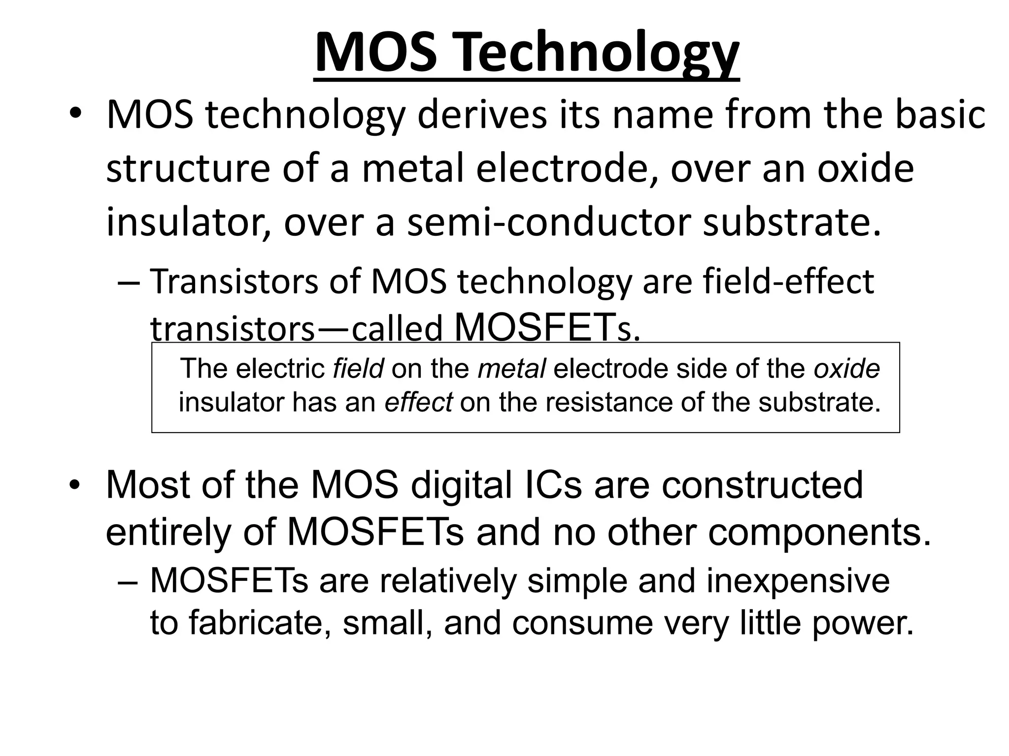MOS Technology
• MOS technology derives its name from the basic
structure of a metal electrode, over an oxide
insulator, over a semi-conductor substrate.
– Transistors of MOS technology are field-effect
transistors—called MOSFETs.
The electric field on the metal electrode side of the oxide
insulator has an effect on the resistance of the substrate.
• Most of the MOS digital ICs are constructed
entirely of MOSFETs and no other components.
– MOSFETs are relatively simple and inexpensive
to fabricate, small, and consume very little power.
 