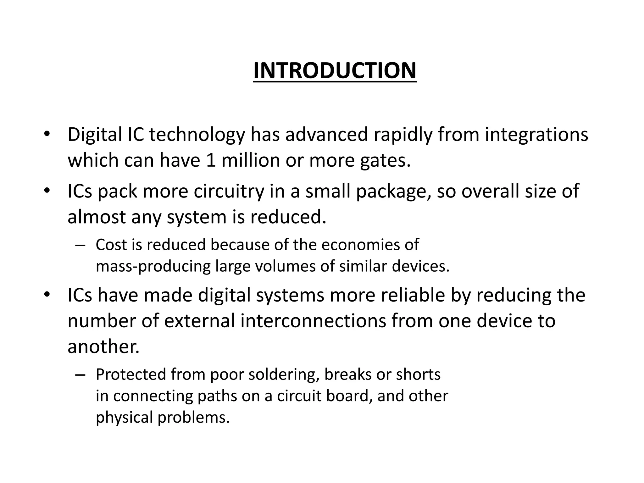 INTRODUCTION
• Digital IC technology has advanced rapidly from integrations
which can have 1 million or more gates.
• ICs pack more circuitry in a small package, so overall size of
almost any system is reduced.
– Cost is reduced because of the economies of
mass-producing large volumes of similar devices.
• ICs have made digital systems more reliable by reducing the
number of external interconnections from one device to
another.
– Protected from poor soldering, breaks or shorts
in connecting paths on a circuit board, and other
physical problems.
 
