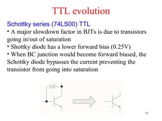 TTL evolution
Schottky series (74LS00) TTL
• A major slowdown factor in BJTs is due to transistors
going in/out of saturation
• Shottky diode has a lower forward bias (0.25V)
• When BC junction would become forward biased, the
Schottky diode bypasses the current preventing the
transistor from going into saturation
13
 