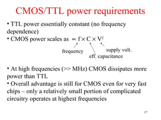 CMOS/TTL power requirements
• TTL power essentially constant (no frequency
dependence)
• CMOS power scales as ∝ f × C × V2
• At high frequencies (>> MHz) CMOS dissipates more
power than TTL
• Overall advantage is still for CMOS even for very fast
chips – only a relatively small portion of complicated
circuitry operates at highest frequencies
frequency supply volt.
eff. capacitance
17
 