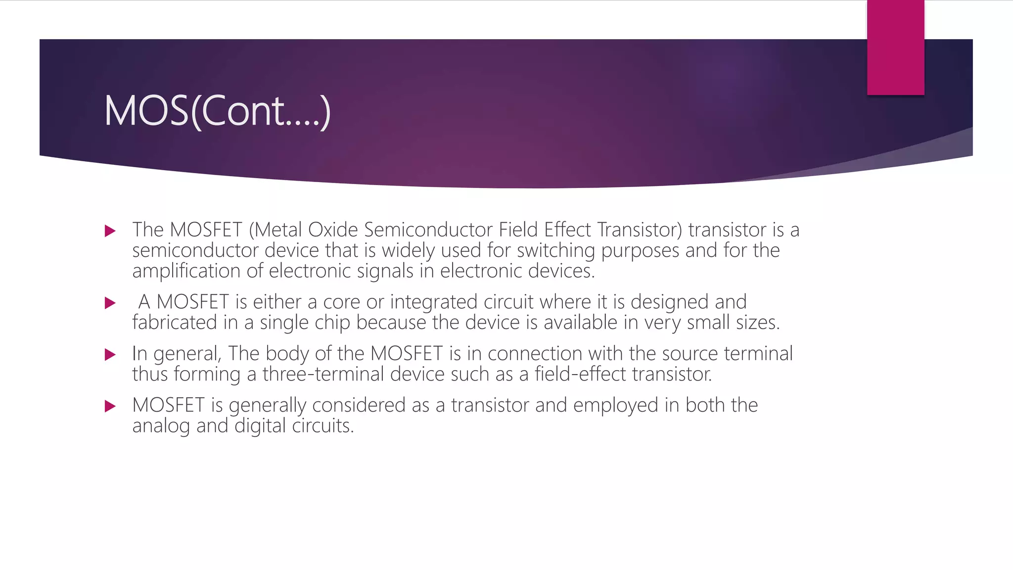 MOS(Cont….)
 The MOSFET (Metal Oxide Semiconductor Field Effect Transistor) transistor is a
semiconductor device that is widely used for switching purposes and for the
amplification of electronic signals in electronic devices.
 A MOSFET is either a core or integrated circuit where it is designed and
fabricated in a single chip because the device is available in very small sizes.
 In general, The body of the MOSFET is in connection with the source terminal
thus forming a three-terminal device such as a field-effect transistor.
 MOSFET is generally considered as a transistor and employed in both the
analog and digital circuits.
 