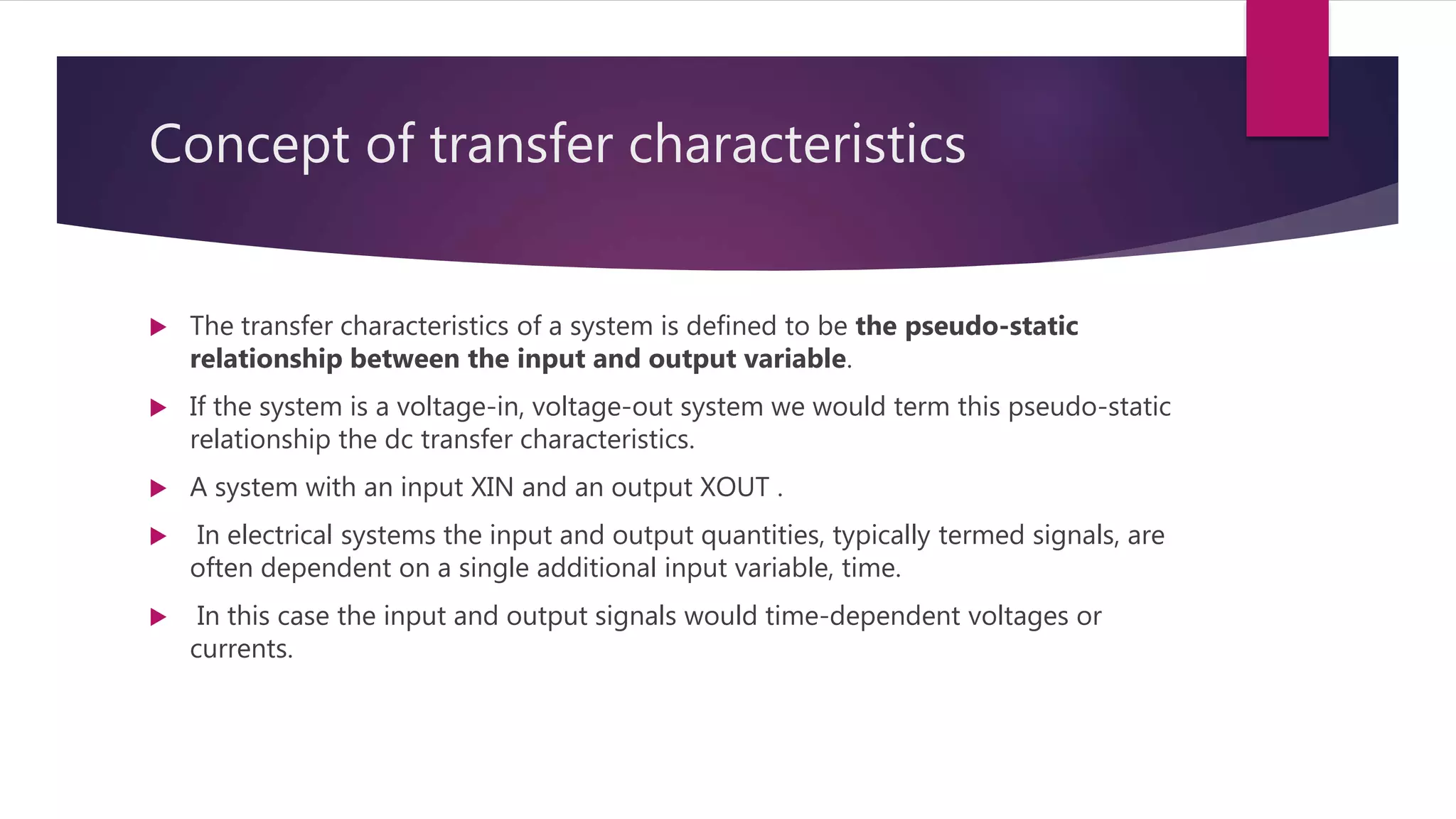 Concept of transfer characteristics
 The transfer characteristics of a system is defined to be the pseudo-static
relationship between the input and output variable.
 If the system is a voltage-in, voltage-out system we would term this pseudo-static
relationship the dc transfer characteristics.
 A system with an input XIN and an output XOUT .
 In electrical systems the input and output quantities, typically termed signals, are
often dependent on a single additional input variable, time.
 In this case the input and output signals would time-dependent voltages or
currents.
 