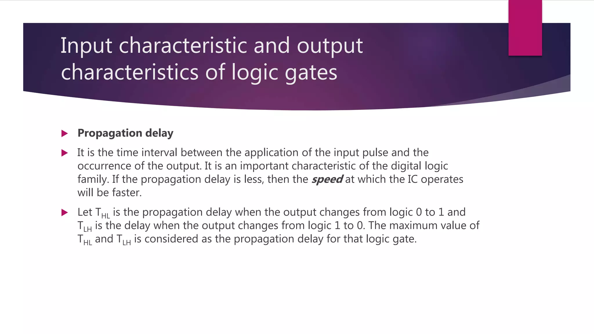 Input characteristic and output
characteristics of logic gates
 Propagation delay
 It is the time interval between the application of the input pulse and the
occurrence of the output. It is an important characteristic of the digital logic
family. If the propagation delay is less, then the speed at which the IC operates
will be faster.
 Let THL is the propagation delay when the output changes from logic 0 to 1 and
TLH is the delay when the output changes from logic 1 to 0. The maximum value of
THL and TLH is considered as the propagation delay for that logic gate.
 