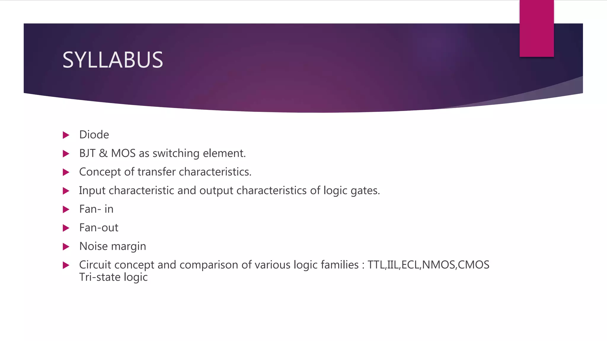 SYLLABUS
 Diode
 BJT & MOS as switching element.
 Concept of transfer characteristics.
 Input characteristic and output characteristics of logic gates.
 Fan- in
 Fan-out
 Noise margin
 Circuit concept and comparison of various logic families : TTL,IIL,ECL,NMOS,CMOS
Tri-state logic
 