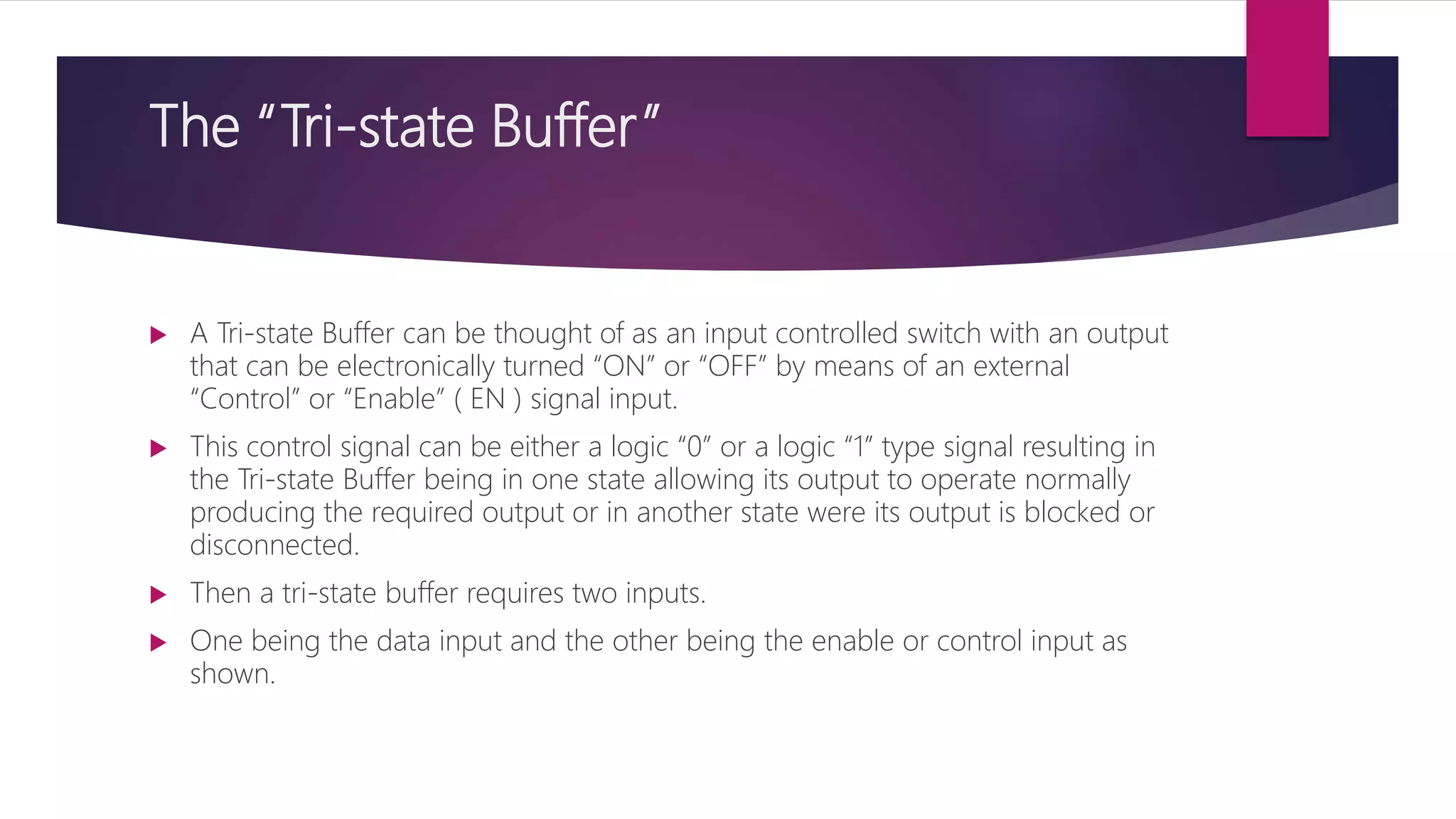 The “Tri-state Buffer”
 A Tri-state Buffer can be thought of as an input controlled switch with an output
that can be electronically turned “ON” or “OFF” by means of an external
“Control” or “Enable” ( EN ) signal input.
 This control signal can be either a logic “0” or a logic “1” type signal resulting in
the Tri-state Buffer being in one state allowing its output to operate normally
producing the required output or in another state were its output is blocked or
disconnected.
 Then a tri-state buffer requires two inputs.
 One being the data input and the other being the enable or control input as
shown.
 