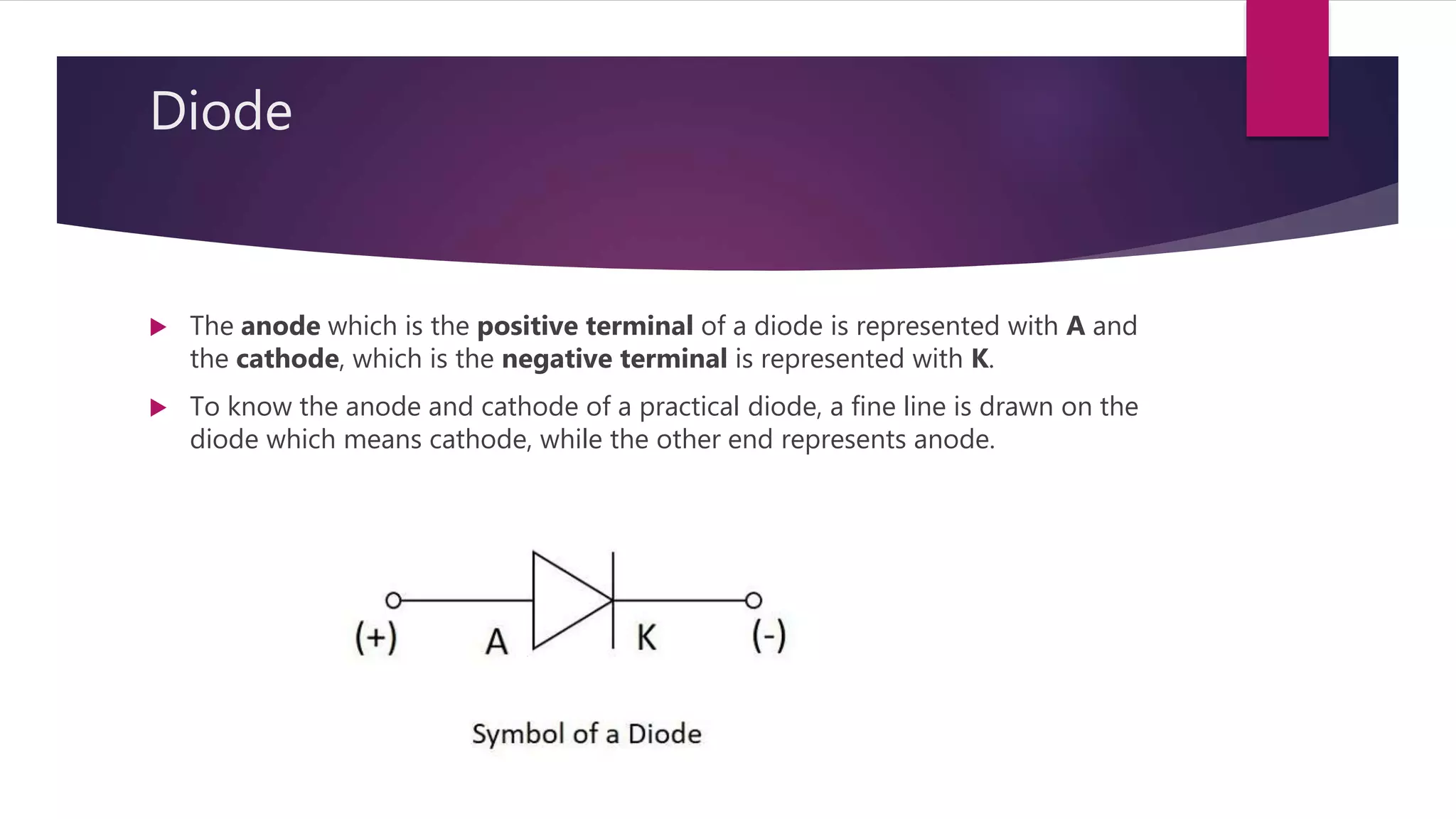 Diode
 The anode which is the positive terminal of a diode is represented with A and
the cathode, which is the negative terminal is represented with K.
 To know the anode and cathode of a practical diode, a fine line is drawn on the
diode which means cathode, while the other end represents anode.
 