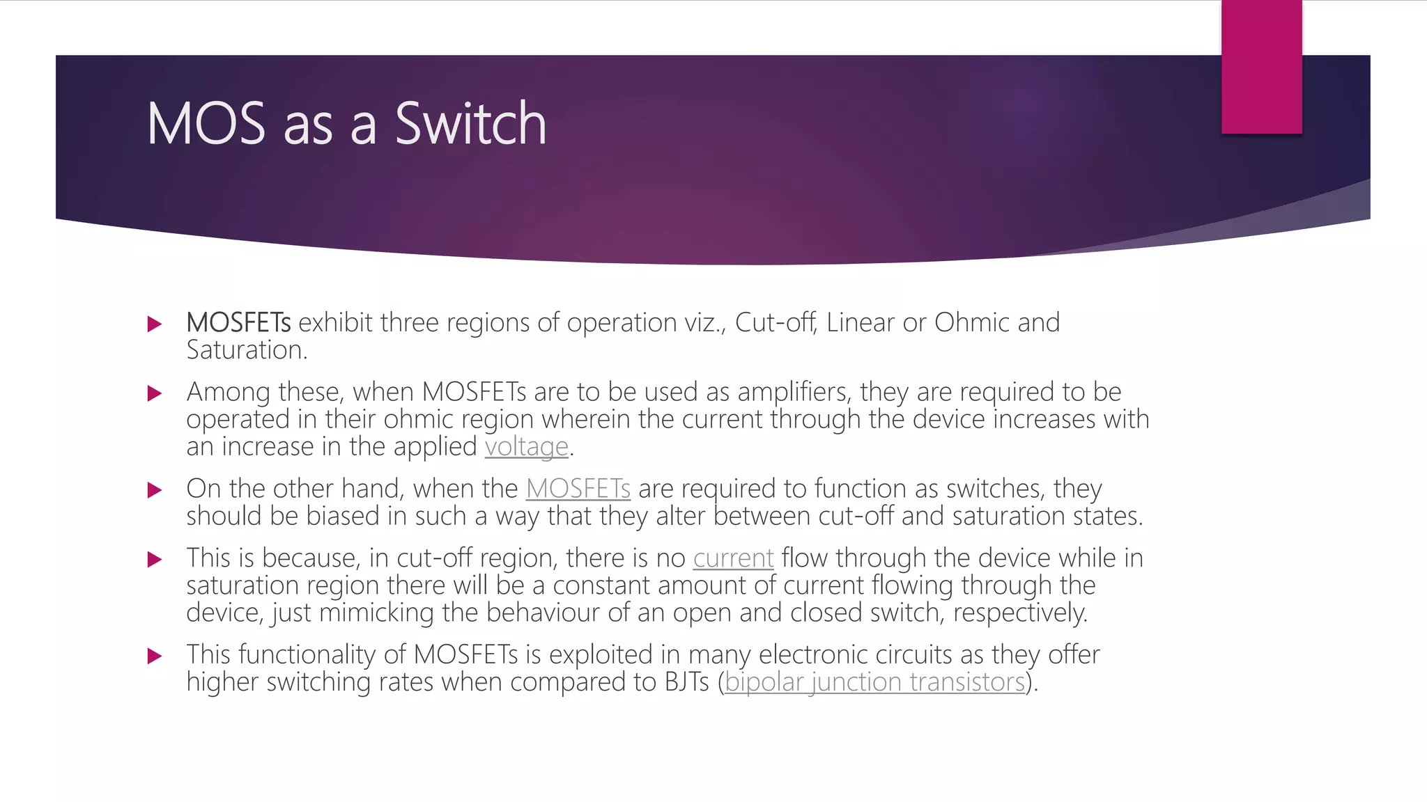 MOS as a Switch
 MOSFETs exhibit three regions of operation viz., Cut-off, Linear or Ohmic and
Saturation.
 Among these, when MOSFETs are to be used as amplifiers, they are required to be
operated in their ohmic region wherein the current through the device increases with
an increase in the applied voltage.
 On the other hand, when the MOSFETs are required to function as switches, they
should be biased in such a way that they alter between cut-off and saturation states.
 This is because, in cut-off region, there is no current flow through the device while in
saturation region there will be a constant amount of current flowing through the
device, just mimicking the behaviour of an open and closed switch, respectively.
 This functionality of MOSFETs is exploited in many electronic circuits as they offer
higher switching rates when compared to BJTs (bipolar junction transistors).
 