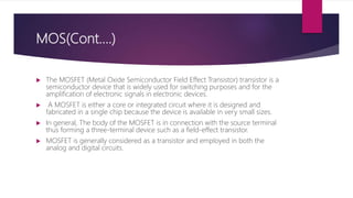 MOS(Cont….)
 The MOSFET (Metal Oxide Semiconductor Field Effect Transistor) transistor is a
semiconductor device that is widely used for switching purposes and for the
amplification of electronic signals in electronic devices.
 A MOSFET is either a core or integrated circuit where it is designed and
fabricated in a single chip because the device is available in very small sizes.
 In general, The body of the MOSFET is in connection with the source terminal
thus forming a three-terminal device such as a field-effect transistor.
 MOSFET is generally considered as a transistor and employed in both the
analog and digital circuits.
 