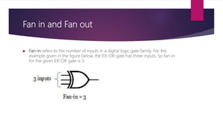 Fan in and Fan out
 Fan-in refers to the number of inputs in a digital logic gate family. For the
example given in the figure below, the EX-OR gate has three inputs. So fan-in
for the given EX-OR gate is 3.
 