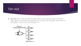 Fan-out
 Fan-out refers to the number of inputs that is driven by the output of another
logic gates. For example, the following circuit has an EX-OR gate, which drives 4
NOT gates. So fan-out of EX-OR gate is 4.
 
