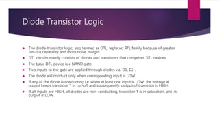 Diode Transistor Logic
 The diode-transistor logic, also termed as DTL, replaced RTL family because of greater
fan-out capability and more noise margin.
 DTL circuits mainly consists of diodes and transistors that comprises DTL devices.
 The basic DTL device is a NAND gate.
 Two inputs to the gate are applied through diodes viz. D1, D2 .
 The diode will conduct only when corresponding input is LOW.
 If any of the diode is conducting i.e. when at least one input is LOW, the voltage at
output keeps transistor T in cut-off and subsequently, output of transistor is HIGH.
 If all inputs are HIGH, all diodes are non-conducting, transistor T is in saturation, and its
output is LOW.
 