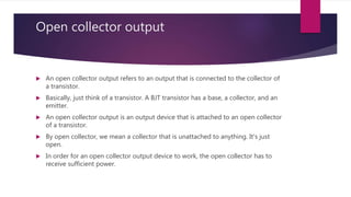 Open collector output
 An open collector output refers to an output that is connected to the collector of
a transistor.
 Basically, just think of a transistor. A BJT transistor has a base, a collector, and an
emitter.
 An open collector output is an output device that is attached to an open collector
of a transistor.
 By open collector, we mean a collector that is unattached to anything. It's just
open.
 In order for an open collector output device to work, the open collector has to
receive sufficient power.
 