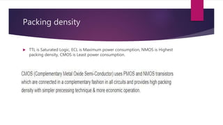 Packing density
 TTL is Saturated Logic, ECL is Maximum power consumption, NMOS is Highest
packing density, CMOS is Least power consumption.
 
