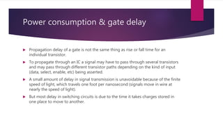 Power consumption & gate delay
 Propagation delay of a gate is not the same thing as rise or fall time for an
individual transistor.
 To propagate through an IC a signal may have to pass through several transistors
and may pass through different transistor paths depending on the kind of input
(data, select, enable, etc) being asserted.
 A small amount of delay in signal transmission is unavoidable because of the finite
speed of light, which travels one foot per nanosecond (signals move in wire at
nearly the speed of light).
 But most delay in switching circuits is due to the time it takes charges stored in
one place to move to another.
 