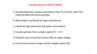 18
Complimentary MOS (CMOS)
 Considerably lower energy consumption than TTL and ECL, which has
made portable electronics possible.
 Most widely used family for large-scale devices
 Combines high speed with low power consumption
 Usually operates from a single supply of 5 – 15 V
 Excellent noise immunity of about 30% of supply voltage
 Can be connected to a large number of gates (about 50) .
 