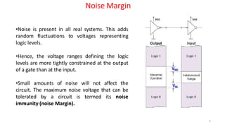 Noise Margin
•Noise is present in all real systems. This adds
random fluctuations to voltages representing
logic levels.
•Hence, the voltage ranges defining the logic
levels are more tightly constrained at the output
of a gate than at the input.
•Small amounts of noise will not affect the
circuit. The maximum noise voltage that can be
tolerated by a circuit is termed its noise
immunity (noise Margin).
6
 
