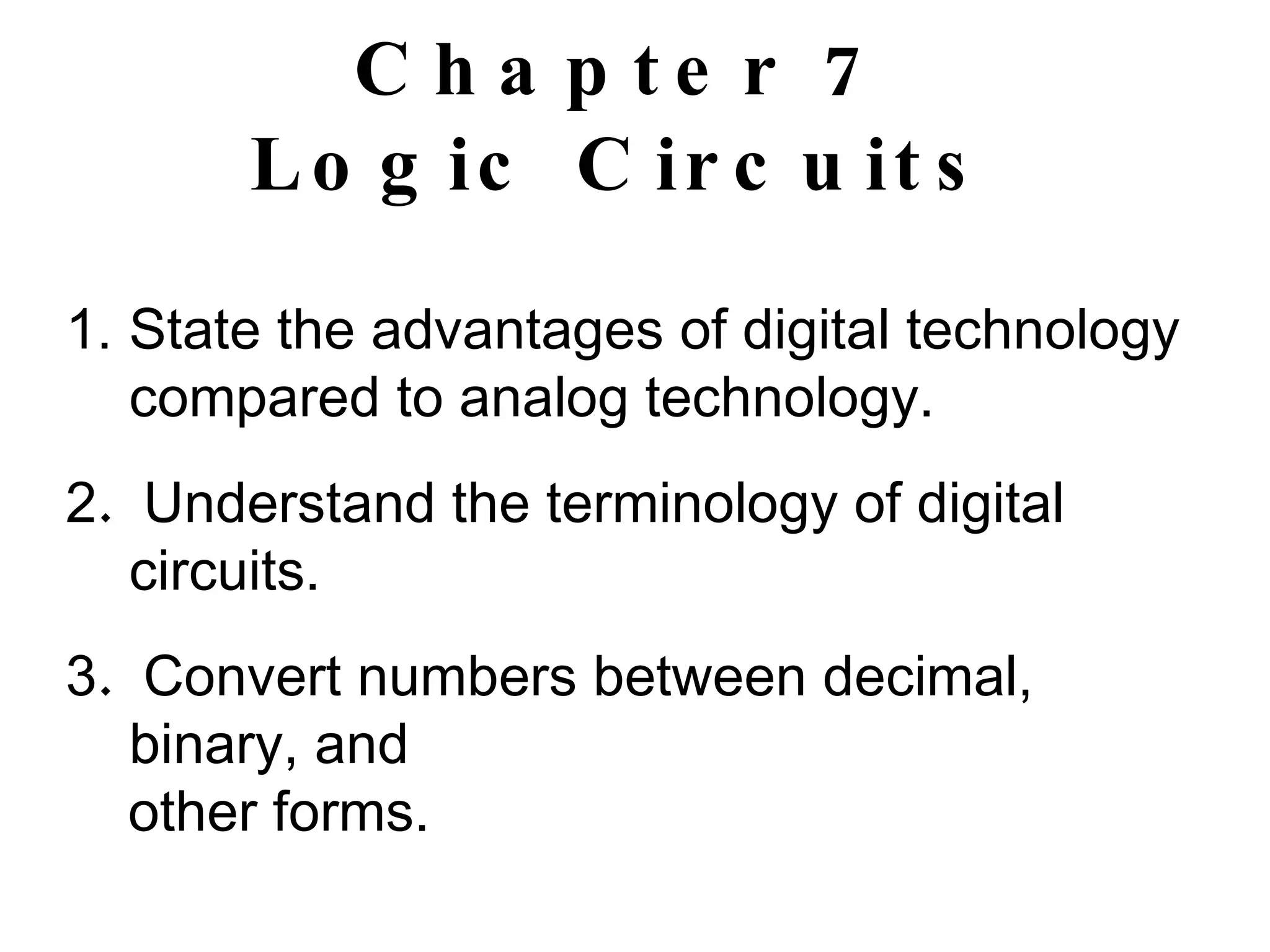 Chapter 7 Logic Circuits State the advantages of digital technology compared to analog technology. 2 .  Understand the terminology of digital circuits. 3 .  Convert numbers between decimal, binary, and other forms. 