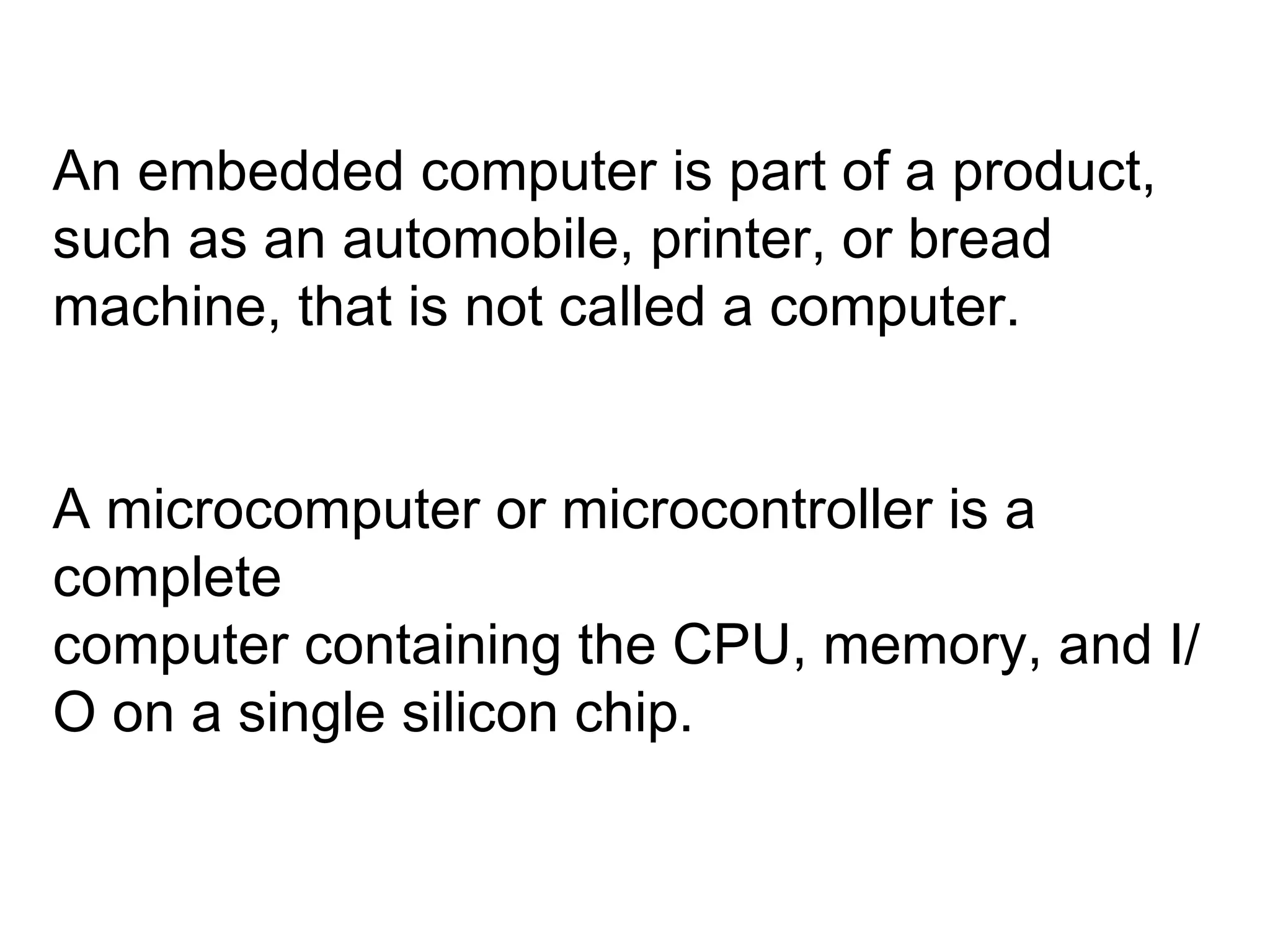 An embedded computer is part of a product, such as an automobile, printer, or bread machine, that is not called a computer. A microcomputer or microcontroller is a complete computer containing the CPU, memory, and I/O on a single silicon chip. 