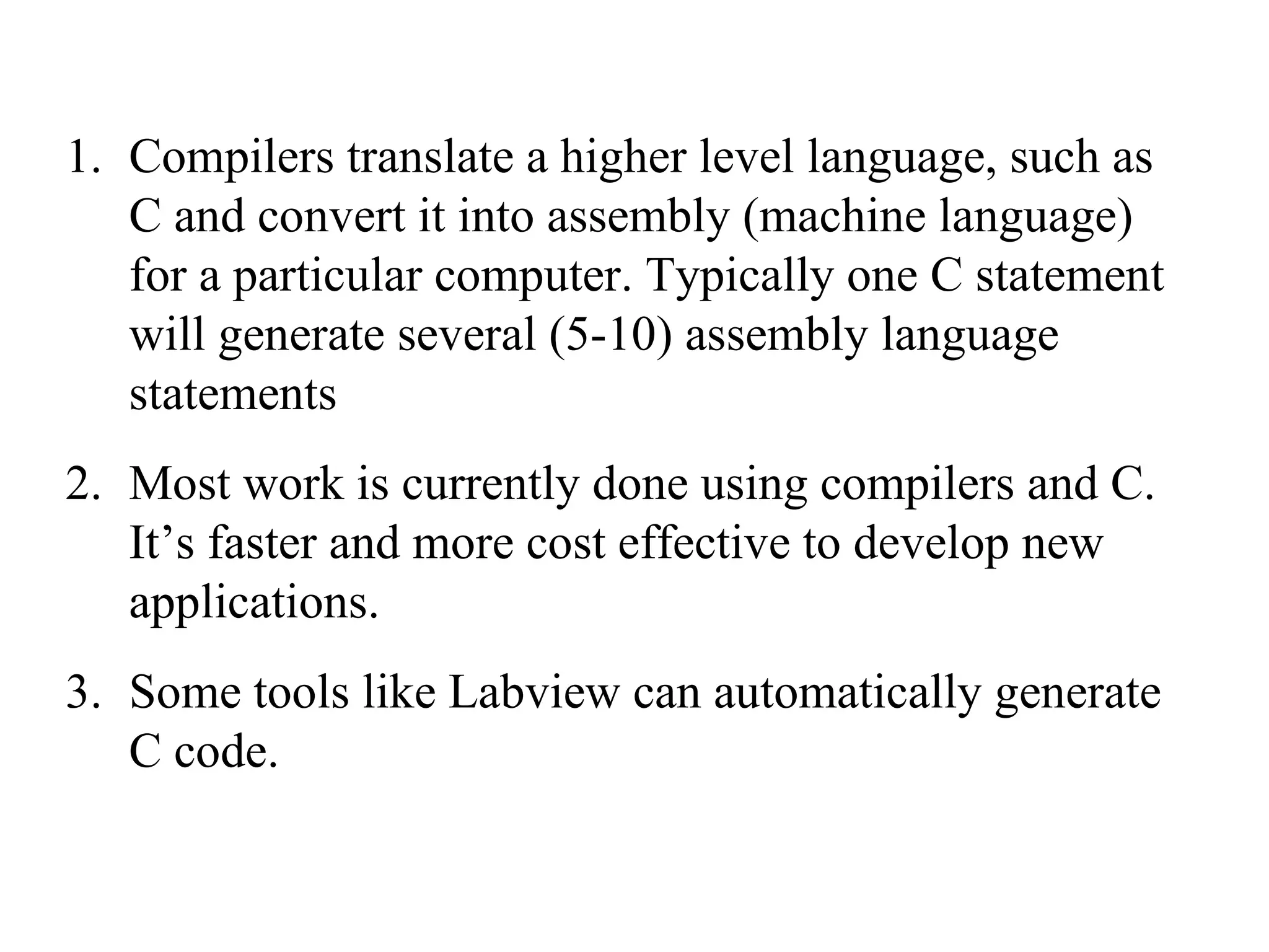 Compilers translate a higher level language, such as C and convert it into assembly (machine language) for a particular computer. Typically one C statement will generate several (5-10) assembly language statements Most work is currently done using compilers and C. It’s faster and more cost effective to develop new applications. Some tools like Labview can automatically generate C code. 