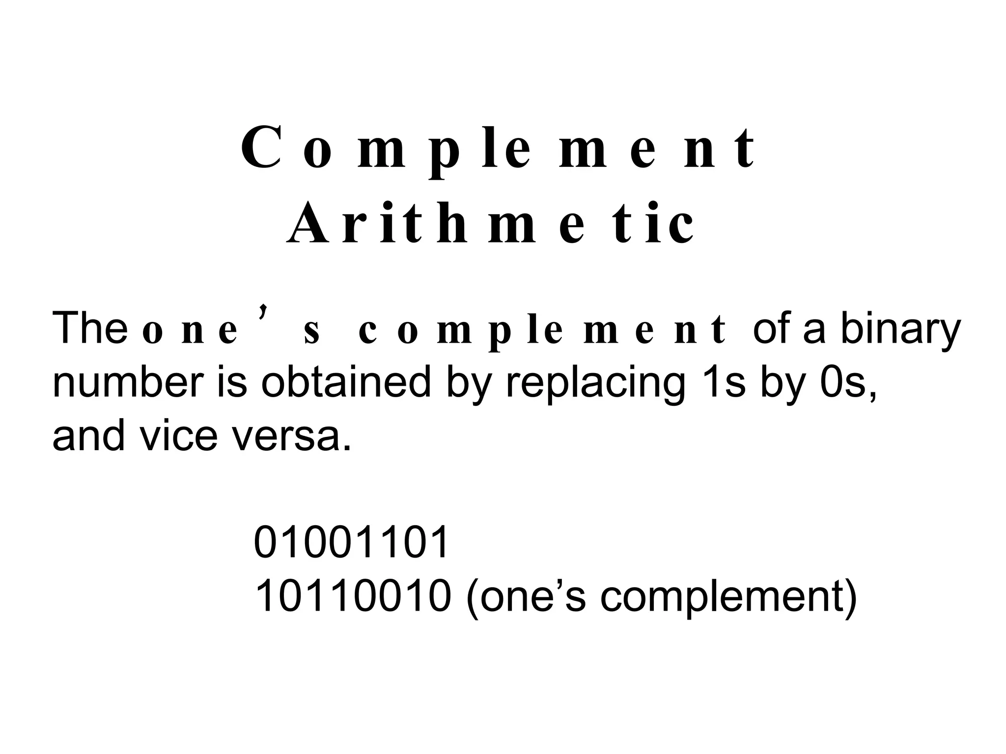 Complement Arithmetic The  one’s complement  of a binary number is obtained by replacing 1s by 0s, and vice versa. 01001101 10110010 (one’s complement) 