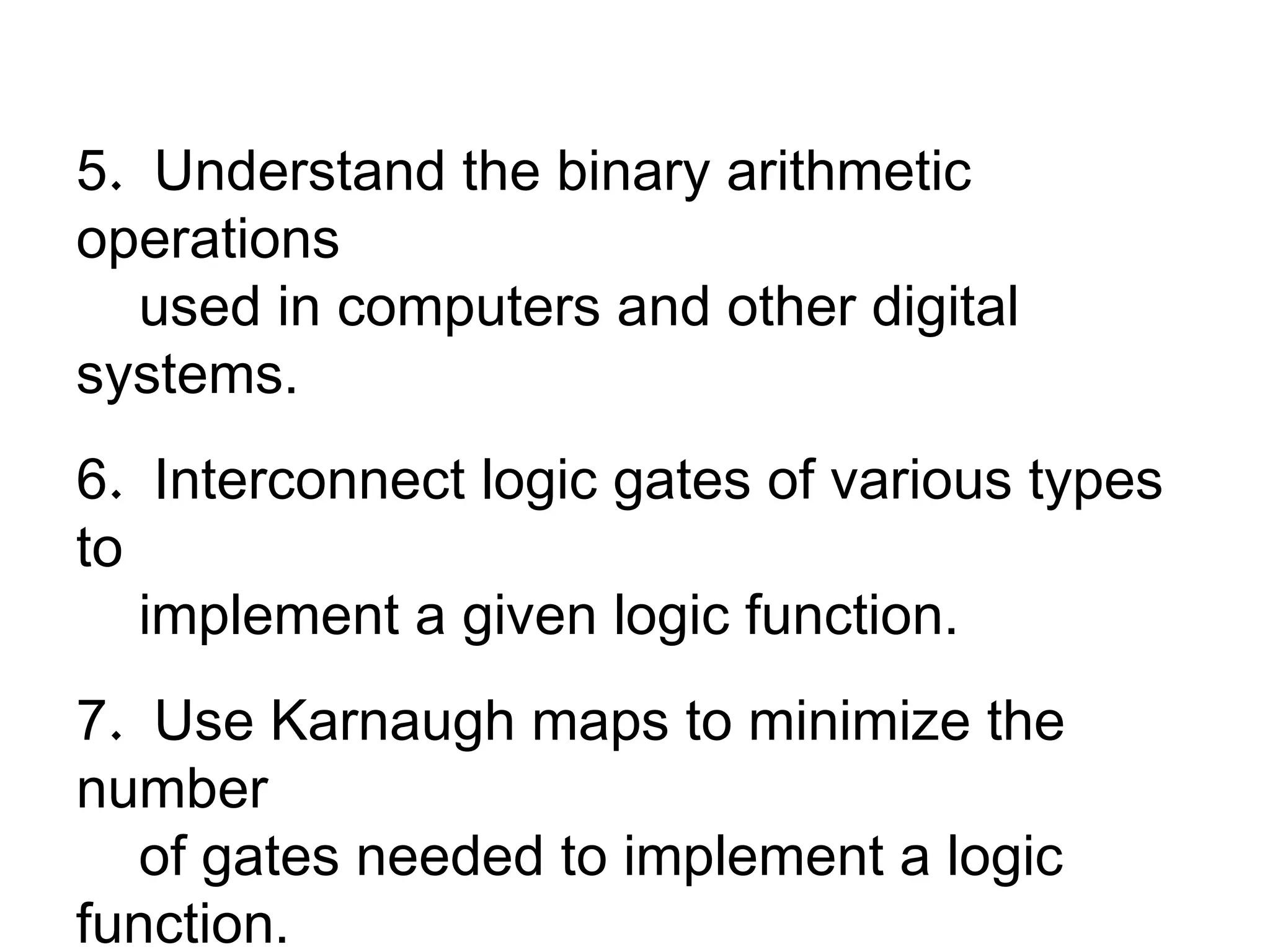 5 .  Understand the binary arithmetic operations used in computers and other digital systems. 6 .  Interconnect logic gates of various types to  implement a given logic function. 7 .  Use Karnaugh maps to minimize the number of gates needed to implement a logic function. 8 .  Understand how gates are connected together  to form flip-flops and registers. 
