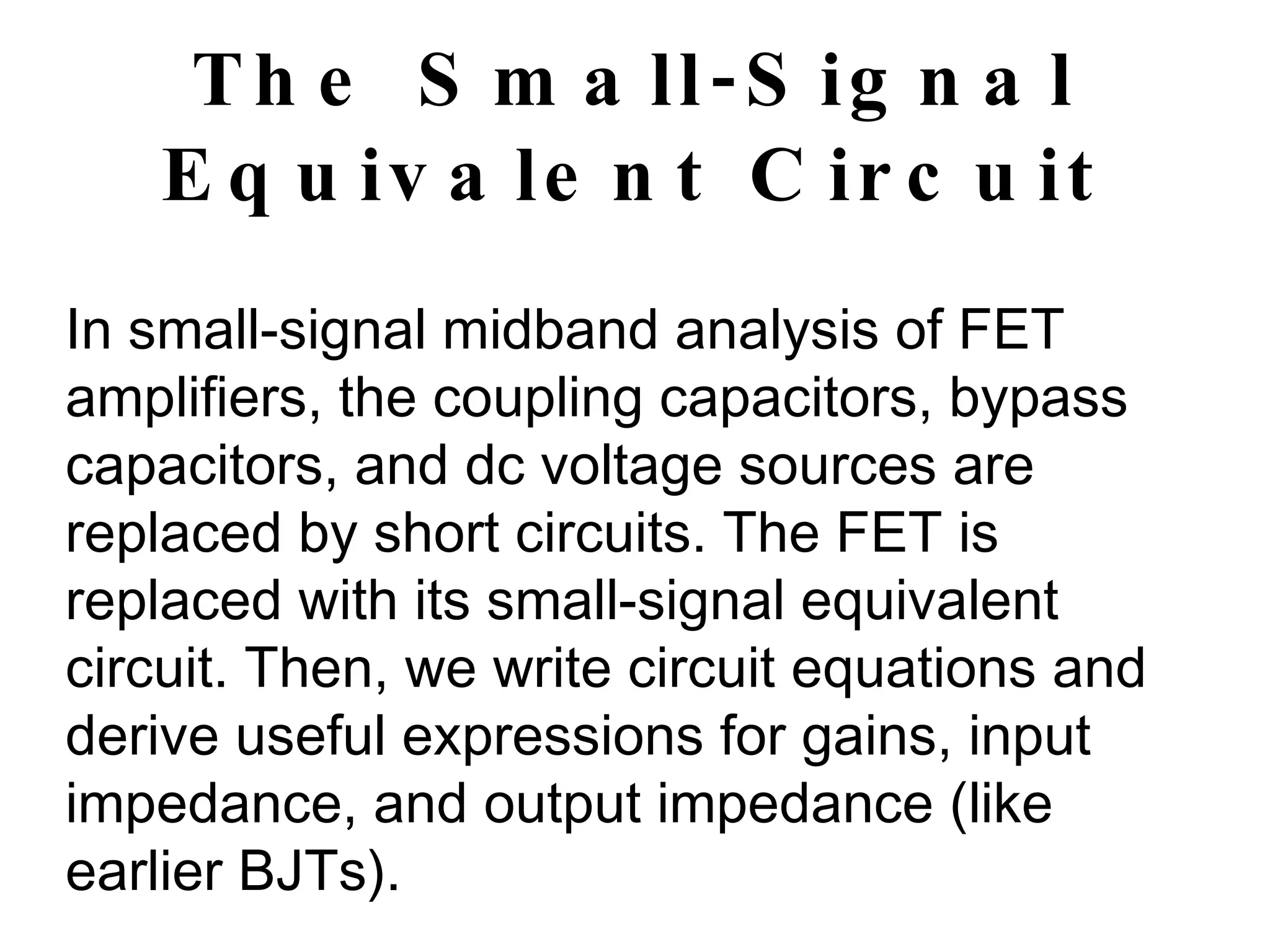 The Small-Signal Equivalent Circuit In small-signal midband analysis of FET amplifiers, the coupling capacitors, bypass capacitors, and dc voltage sources are replaced by short circuits. The FET is replaced with its small-signal equivalent circuit. Then, we write circuit equations and derive useful expressions for gains, input impedance, and output impedance (like earlier BJTs). 