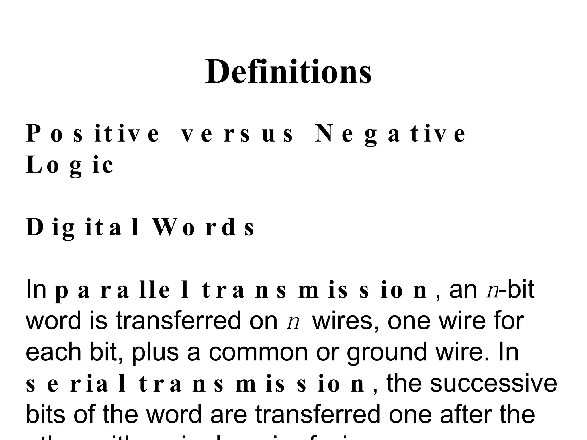 Definitions Positive versus Negative Logic Digital Words In  parallel transmission , an  n -bit word is transferred on  n  wires, one wire for each bit, plus a common or ground wire. In  serial transmission , the successive bits of the word are transferred one after the other with a single pair of wires. 