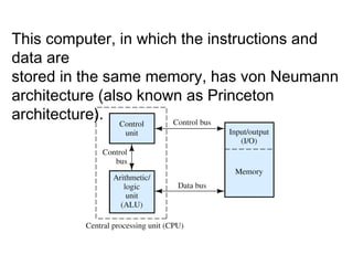 This computer, in which the instructions and data are stored in the same memory, has von Neumann architecture (also known as Princeton architecture). 