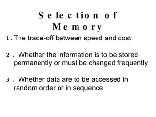 Selection of Memory 1. The trade-off between speed and cost 2.  Whether the information is to be stored permanently or must be changed frequently 3.  Whether data are to be accessed in random order or in sequence 