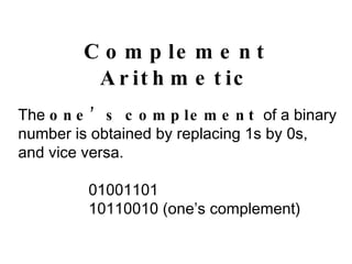 Complement Arithmetic The  one’s complement  of a binary number is obtained by replacing 1s by 0s, and vice versa. 01001101 10110010 (one’s complement) 