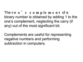 The  two’s complement  of a binary number is obtained by adding 1 to the one’s complement, neglecting the carry (if any) out of the most significant bit. Complements are useful for representing negative numbers and performing subtraction in computers. 
