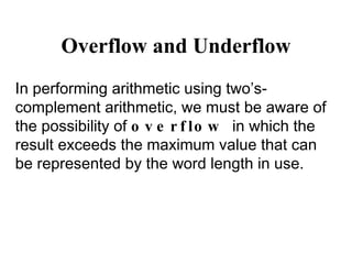 Overflow and Underflow In performing arithmetic using two’s-complement arithmetic, we must be aware of the possibility of  overflow  in which the result exceeds the maximum value that can be represented by the word length in use. 