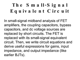 The Small-Signal Equivalent Circuit In small-signal midband analysis of FET amplifiers, the coupling capacitors, bypass capacitors, and dc voltage sources are replaced by short circuits. The FET is replaced with its small-signal equivalent circuit. Then, we write circuit equations and derive useful expressions for gains, input impedance, and output impedance (like earlier BJTs). 