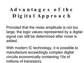 Advantages of the Digital Approach Provided that the noise amplitude is not too large, the logic values represented by a digital signal can still be determined after noise is added. With modern IC technology, it is possible to manufacture exceedingly complex digital circuits economically containing 10s of millions of transistors. 