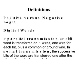 Definitions Positive versus Negative Logic Digital Words In  parallel transmission , an  n -bit word is transferred on  n  wires, one wire for each bit, plus a common or ground wire. In  serial transmission , the successive bits of the word are transferred one after the other with a single pair of wires. 