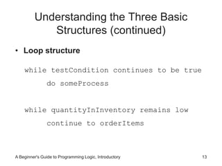 Understanding the Three Basic 
Structures (continued) 
• Loop structure 
while testCondition continues to be true 
do someProcess 
while quantityInInventory remains low 
continue to orderItems 
A Beginner's Guide to Programming Logic, Introductory 13 
 